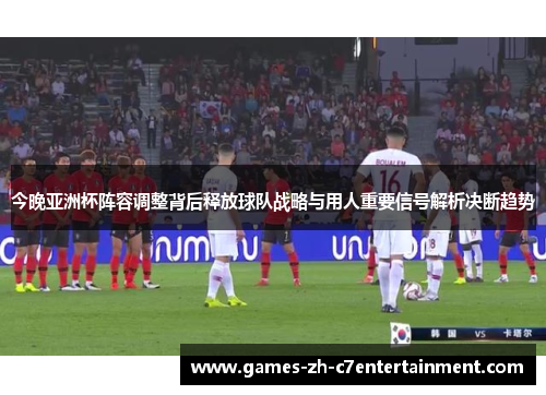 今晚亚洲杯阵容调整背后释放球队战略与用人重要信号解析决断趋势 今晚亚洲杯阵容调整背后释放球队战略与用人重要信号解析决断趋势