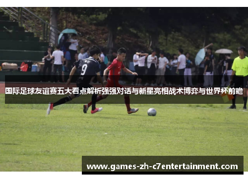国际足球友谊赛五大看点解析强强对话与新星亮相战术博弈与世界杯前瞻