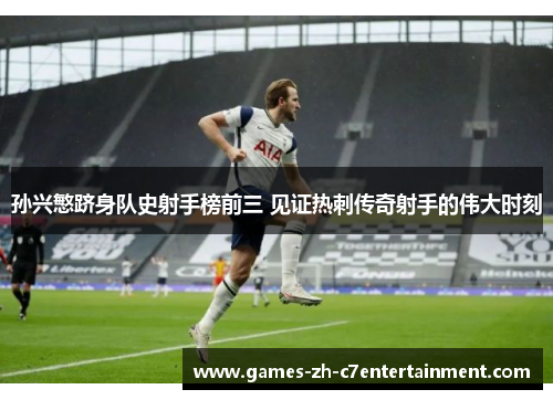 孙兴慜跻身队史射手榜前三 见证热刺传奇射手的伟大时刻