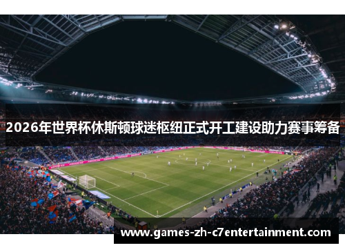 2026年世界杯休斯顿球迷枢纽正式开工建设助力赛事筹备 2026年世界杯休斯顿球迷枢纽正式开工建设助力赛事筹备