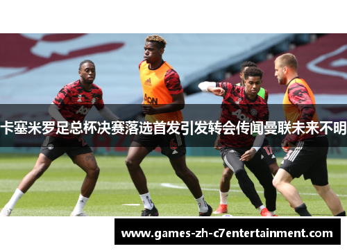 卡塞米罗足总杯决赛落选首发引发转会传闻曼联未来不明 卡塞米罗足总杯决赛落选首发引发转会传闻曼联未来不明