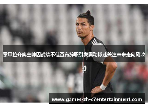 意甲拉齐奥主帅因战绩不佳宣布辞职引发震动球迷关注未来走向风波