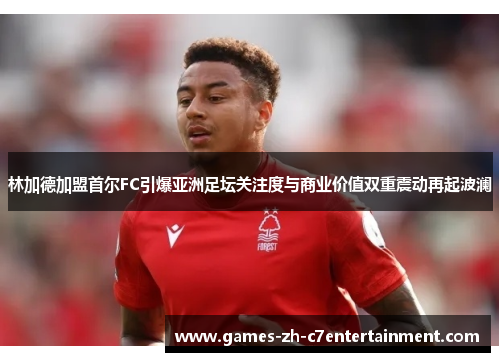 林加德加盟首尔FC引爆亚洲足坛关注度与商业价值双重震动再起波澜
