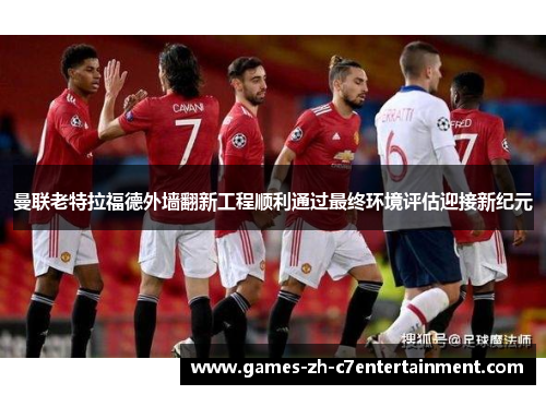 曼联老特拉福德外墙翻新工程顺利通过最终环境评估迎接新纪元