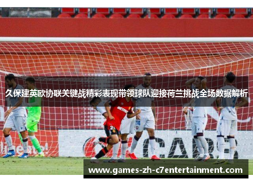 久保建英欧协联关键战精彩表现带领球队迎接荷兰挑战全场数据解析 久保建英欧协联关键战精彩表现带领球队迎接荷兰挑战全场数据解析