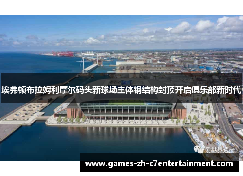 埃弗顿布拉姆利摩尔码头新球场主体钢结构封顶开启俱乐部新时代