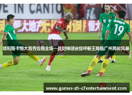 塔利斯卡恒大首秀惊艳全场一战封神球迷惊呼新王降临广州再掀风暴