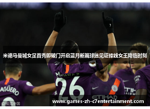 米德马曼城女足首秀即破门开启蓝月新篇球迷见证锋线女王降临时刻 米德马曼城女足首秀即破门开启蓝月新篇球迷见证锋线女王降临时刻