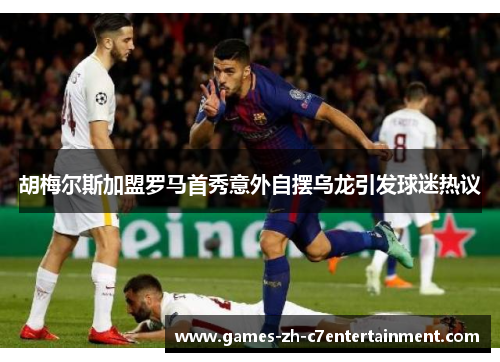 胡梅尔斯加盟罗马首秀意外自摆乌龙引发球迷热议