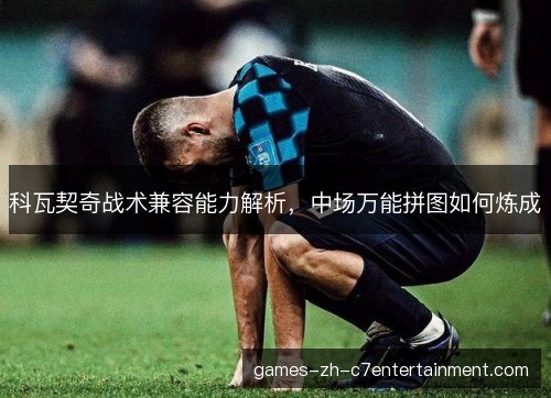 科瓦契奇战术兼容能力解析,中场万能拼图如何炼成 科瓦契奇战术兼容能力解析,中场万能拼图如何炼成